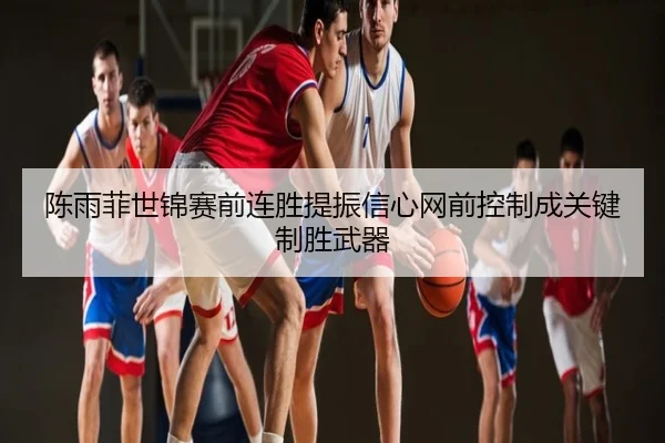 陈雨菲世锦赛前连胜提振信心网前控制成关键制胜武器